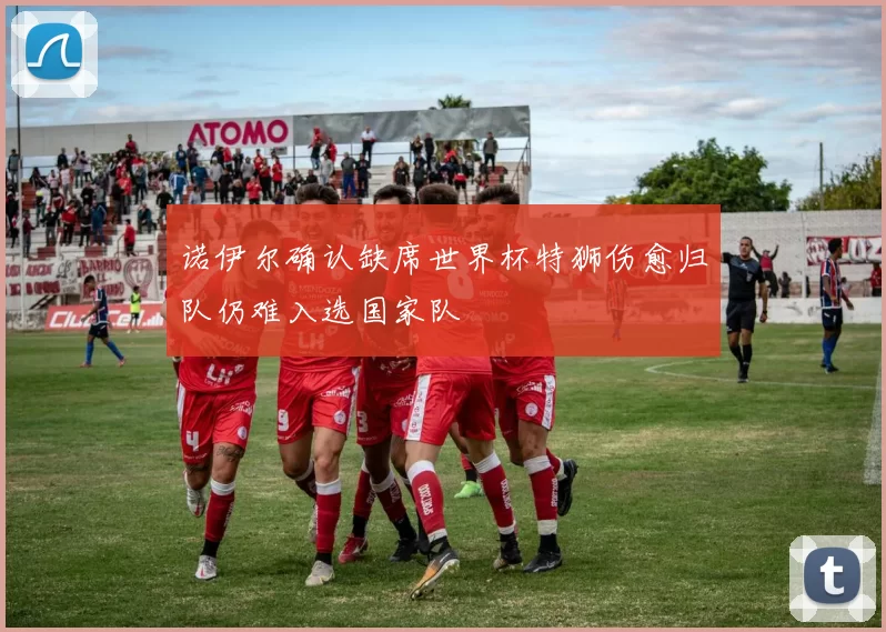 诺伊尔确认缺席世界杯特狮伤愈归队仍难入选国家队