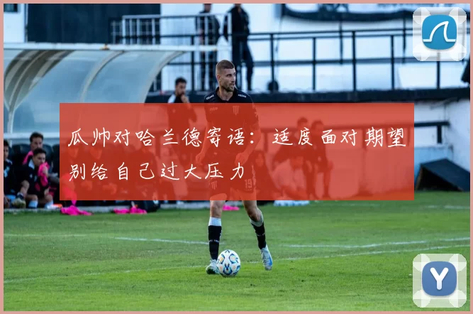 瓜帅对哈兰德寄语：适度面对期望别给自己过大压力
