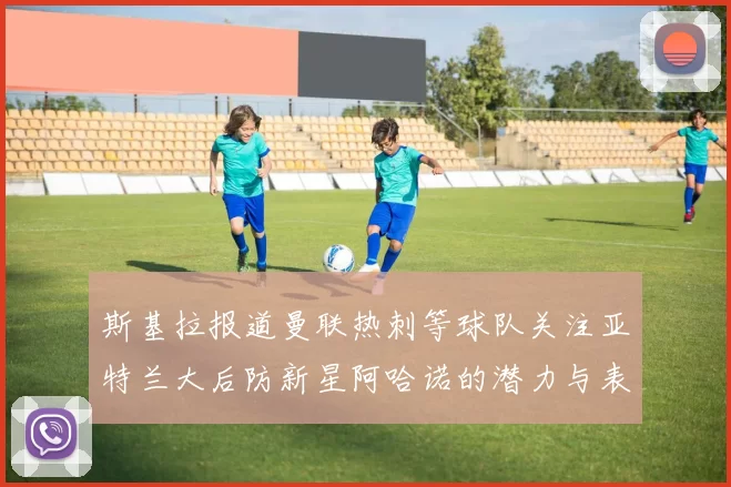 斯基拉报道曼联热刺等球队关注亚特兰大后防新星阿哈诺的潜力与表现