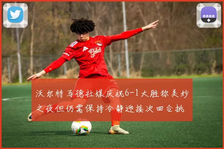 沃尔特马德社媒庆祝6-1大胜称美妙之夜但仍需保持冷静迎接次回合挑战