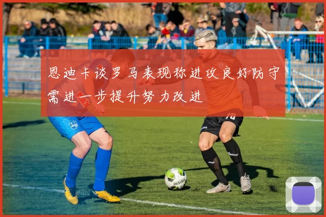 恩迪卡谈罗马表现称进攻良好防守需进一步提升努力改进