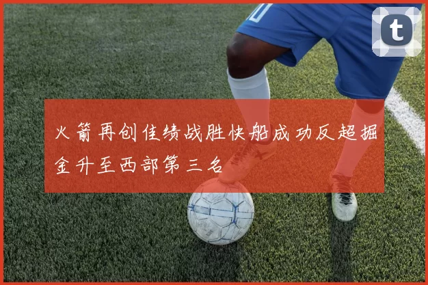 火箭再创佳绩战胜快船成功反超掘金升至西部第三名