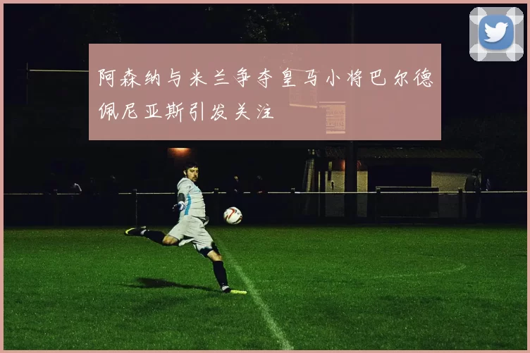 阿森纳与米兰争夺皇马小将巴尔德佩尼亚斯引发关注