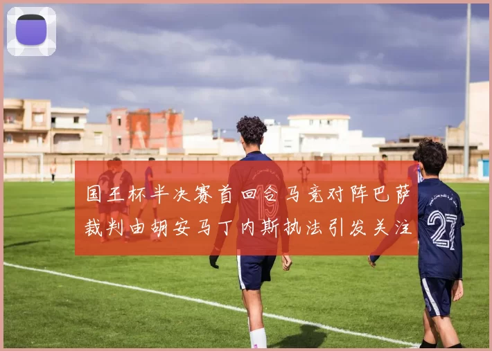 国王杯半决赛首回合马竞对阵巴萨裁判由胡安马丁内斯执法引发关注