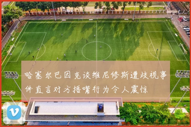 哈塞尔巴因克谈维尼修斯遭歧视事件直言对方捂嘴行为令人震惊
