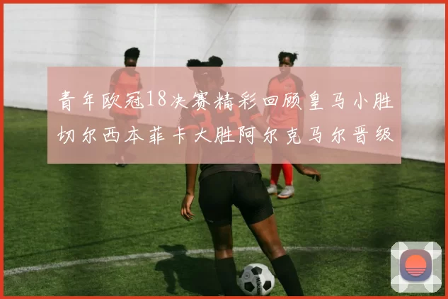 青年欧冠18决赛精彩回顾皇马小胜切尔西本菲卡大胜阿尔克马尔晋级
