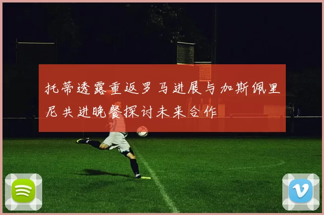 托蒂透露重返罗马进展与加斯佩里尼共进晚餐探讨未来合作