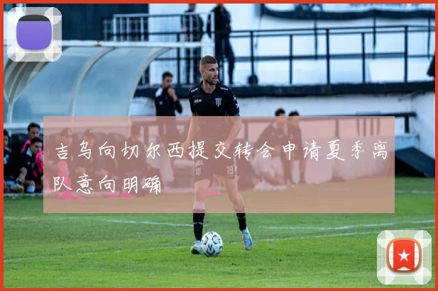 吉乌向切尔西提交转会申请夏季离队意向明确