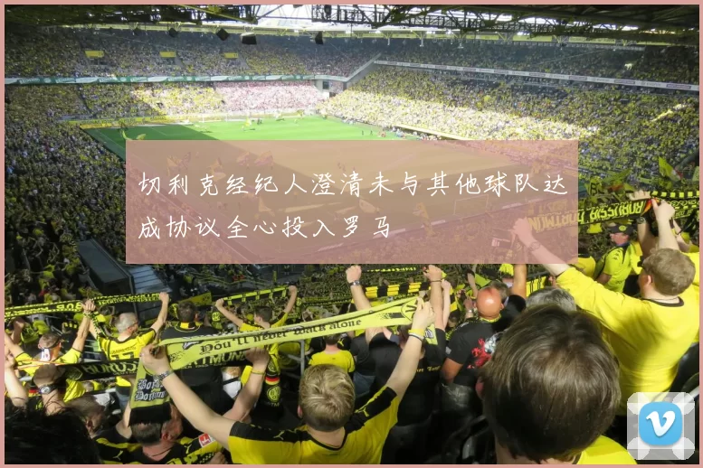 切利克经纪人澄清未与其他球队达成协议全心投入罗马