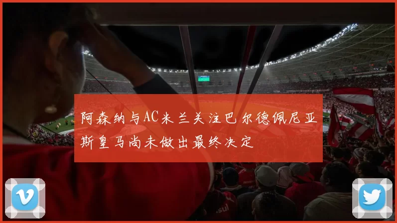阿森纳与AC米兰关注巴尔德佩尼亚斯皇马尚未做出最终决定