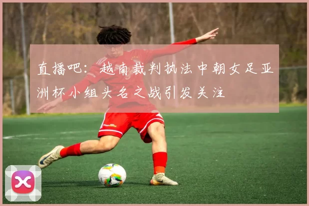 直播吧：越南裁判执法中朝女足亚洲杯小组头名之战引发关注