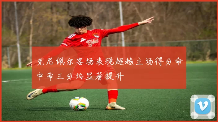 克尼佩尔客场表现超越主场得分命中率三分均显著提升