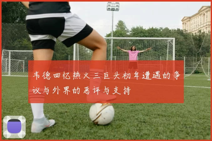 韦德回忆热火三巨头初年遭遇的争议与外界的恶评与支持