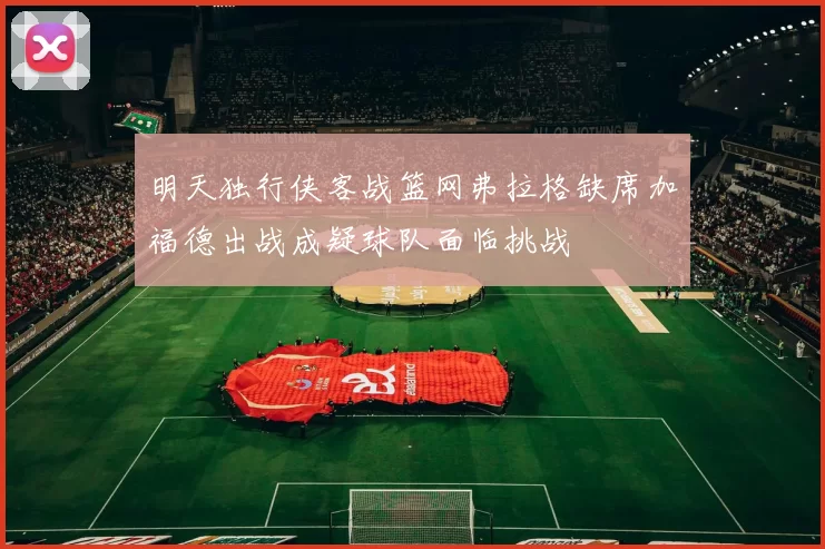 明天独行侠客战篮网弗拉格缺席加福德出战成疑球队面临挑战