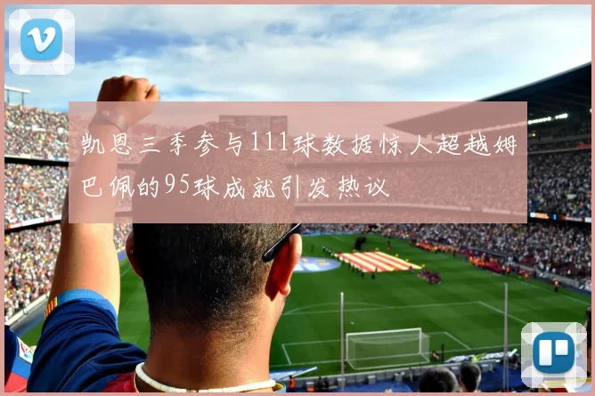 凯恩三季参与111球数据惊人超越姆巴佩的95球成就引发热议