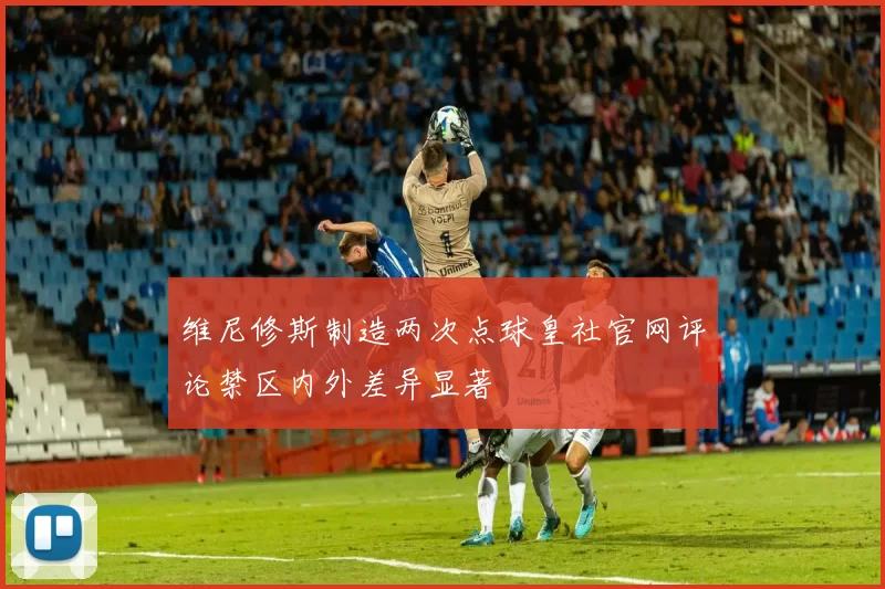 维尼修斯制造两次点球皇社官网评论禁区内外差异显著