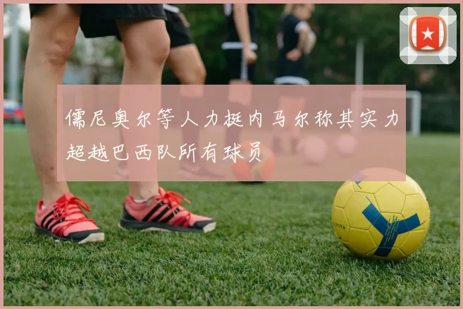 儒尼奥尔等人力挺内马尔称其实力超越巴西队所有球员