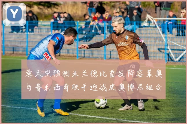 意天空预测米兰德比首发阵容莱奥与普利西奇联手迎战皮奥博尼组合