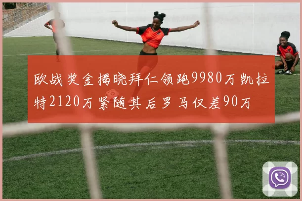 欧战奖金揭晓拜仁领跑9980万凯拉特2120万紧随其后罗马仅差90万