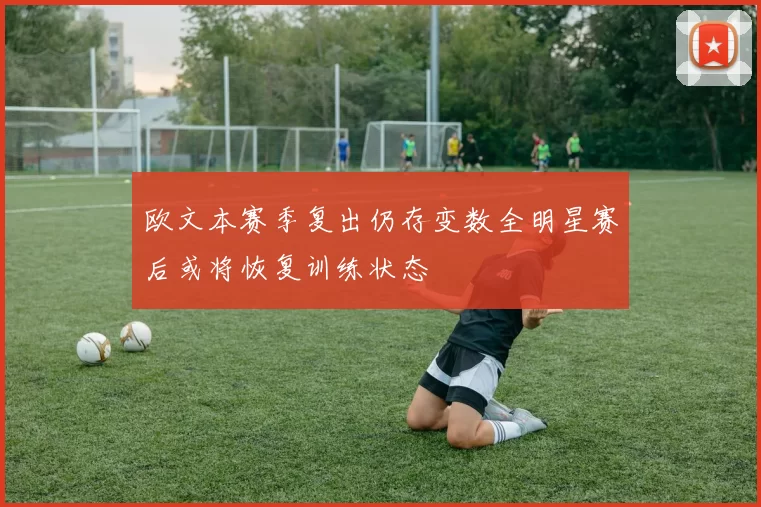 欧文本赛季复出仍存变数全明星赛后或将恢复训练状态