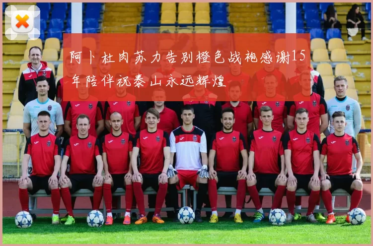 阿卜杜肉苏力告别橙色战袍感谢15年陪伴祝泰山永远辉煌