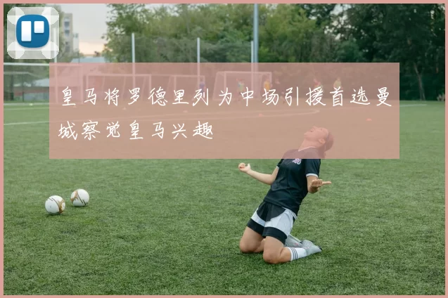 皇马将罗德里列为中场引援首选曼城察觉皇马兴趣