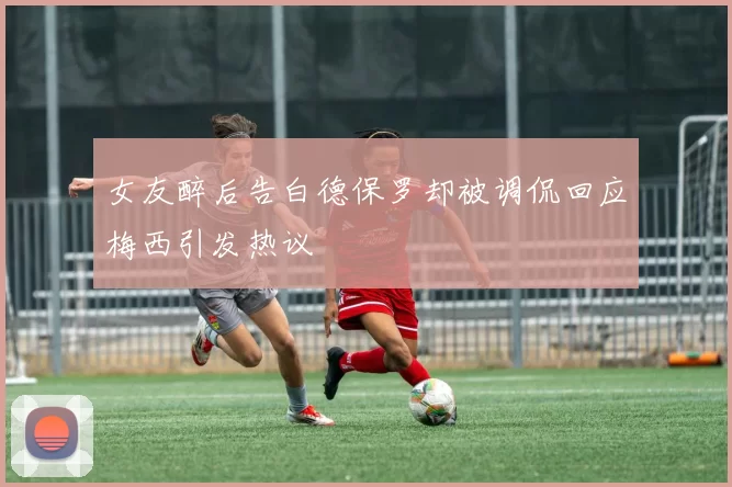 女友醉后告白德保罗却被调侃回应梅西引发热议