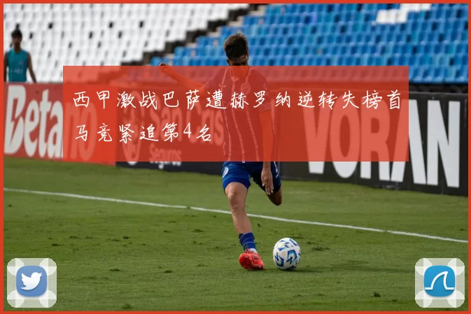 西甲激战巴萨遭赫罗纳逆转失榜首马竞紧追第4名